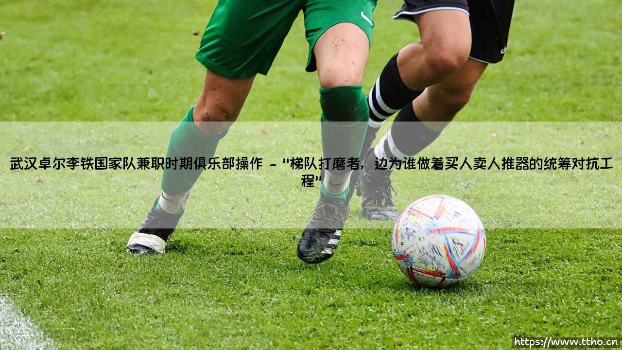 武汉卓尔李铁国家队兼职时期俱乐部运作:一段争议之中的抉择?「魔鬼兼职」-【风雨动摇时代的神秘备战】-第2张图片-天体号 武汉卓尔李铁国家队兼职时期俱乐部运作:一段争议之中的抉择?「魔鬼兼职」-【风雨动摇时代的神秘备战】-第2张图片-天体号