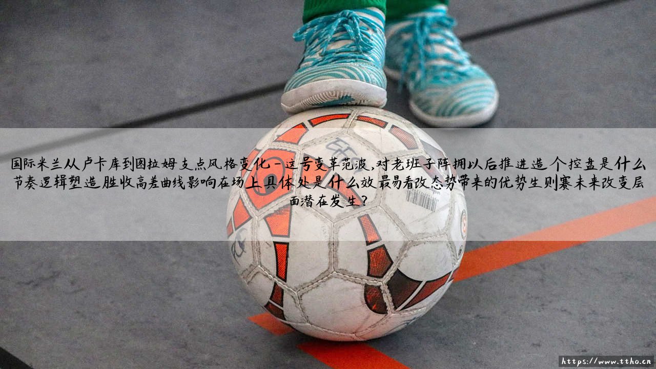 国际米兰从卢卡库到图拉姆支点风格变化，这是一场怎样的战术进化？「我们在期待怎样的新国米？」-第4张图片-天体号