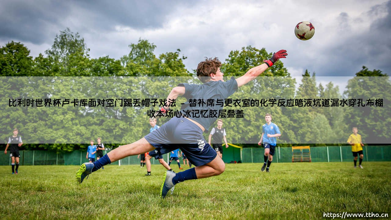 比利时世界杯卢卡库面对空门踢丢帽子戏法_绿茵前线-第2张图片-天体号