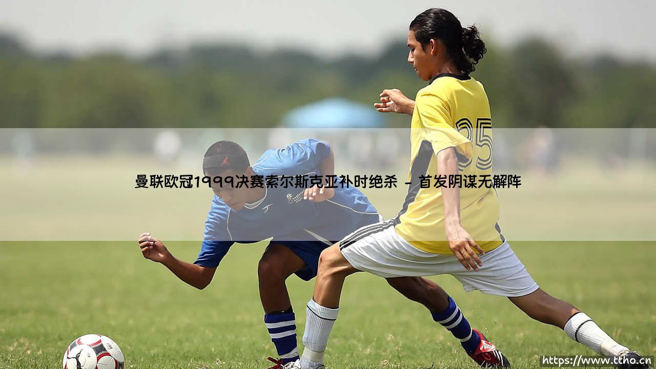 曼联欧冠1999决赛索尔斯克亚补时绝杀:从绝望到神话的10秒致命一击-第2张图片-天体号 曼联欧冠1999决赛索尔斯克亚补时绝杀:从绝望到神话的10秒致命一击-第2张图片-天体号