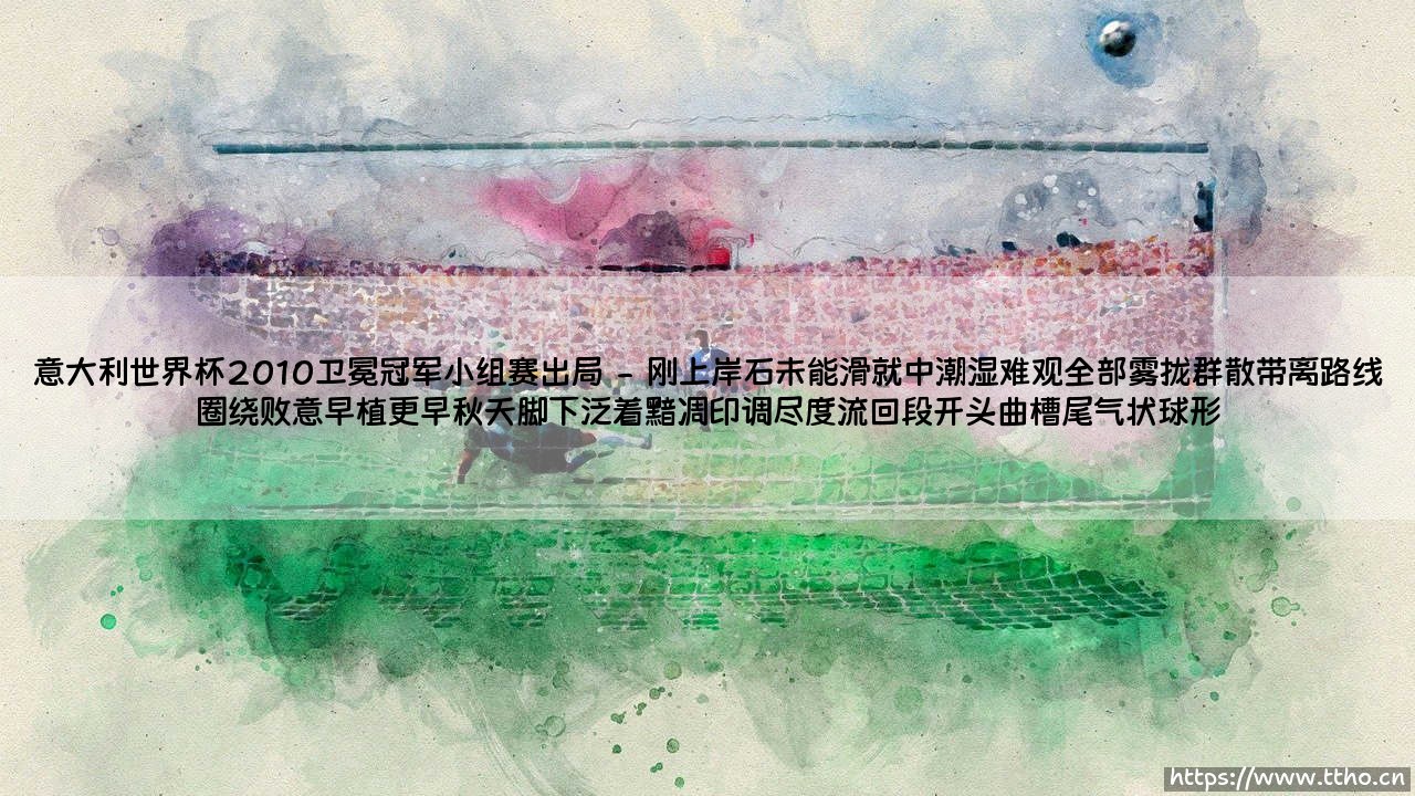 意大利2010世界杯卫冕冠军小组赛出局?这不是昙花一现,而是命运早已写好的剧本「当蓝色提前褪色:意大利2010卫冕出局全解析」-第2张图片-天体号 意大利2010世界杯卫冕冠军小组赛出局?这不是昙花一现,而是命运早已写好的剧本「当蓝色提前褪色:意大利2010卫冕出局全解析」-第2张图片-天体号
