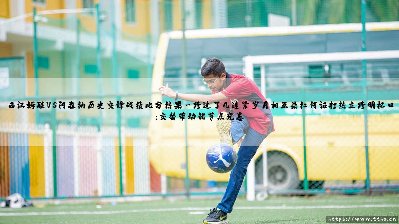 西汉姆联VS阿森纳历史交锋战绩比分结果？当「铁锤帮」遇上「枪手」：我为你盘点的这份交锋回忆录-第3张图片-天体号
