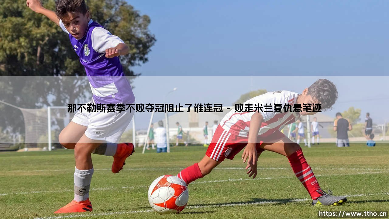 那不勒斯赛季不败夺冠阻止了谁连冠-绿茵上的诗人-第1张图片-天体号 那不勒斯赛季不败夺冠阻止了谁连冠-绿茵上的诗人-第1张图片-天体号