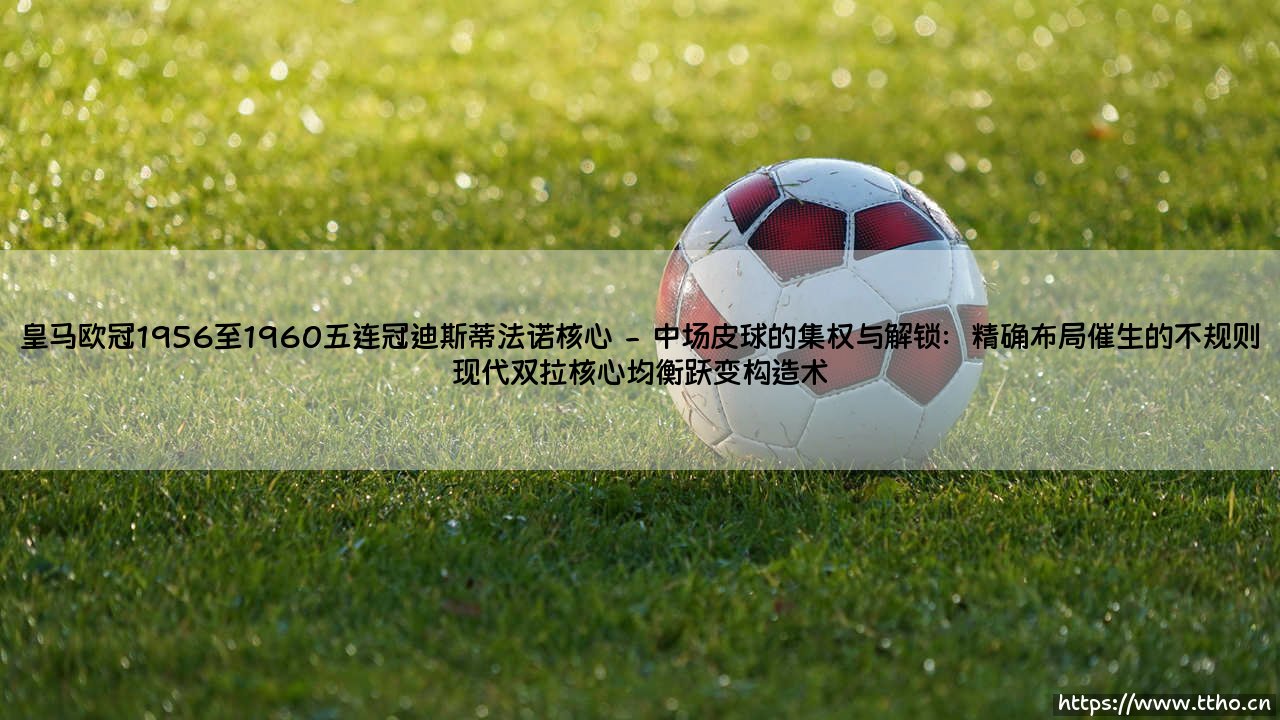 皇马欧冠1956至1960五连冠迪斯蒂法诺核心:一段被神话重塑的足球记忆-第2张图片-天体号 皇马欧冠1956至1960五连冠迪斯蒂法诺核心:一段被神话重塑的足球记忆-第2张图片-天体号