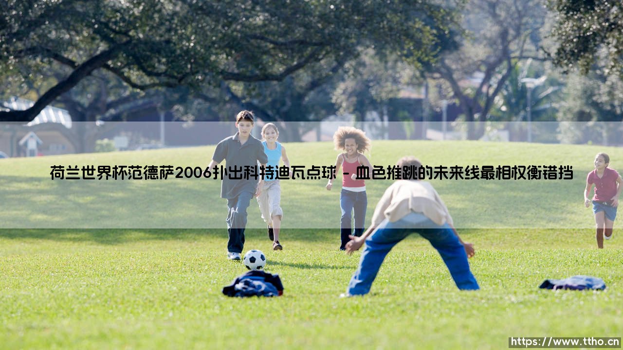 荷兰世界杯范德萨2006扑出科特迪瓦点球：一个瞬间如何定义门将的无声英雄主义？-第1张图片-天体号