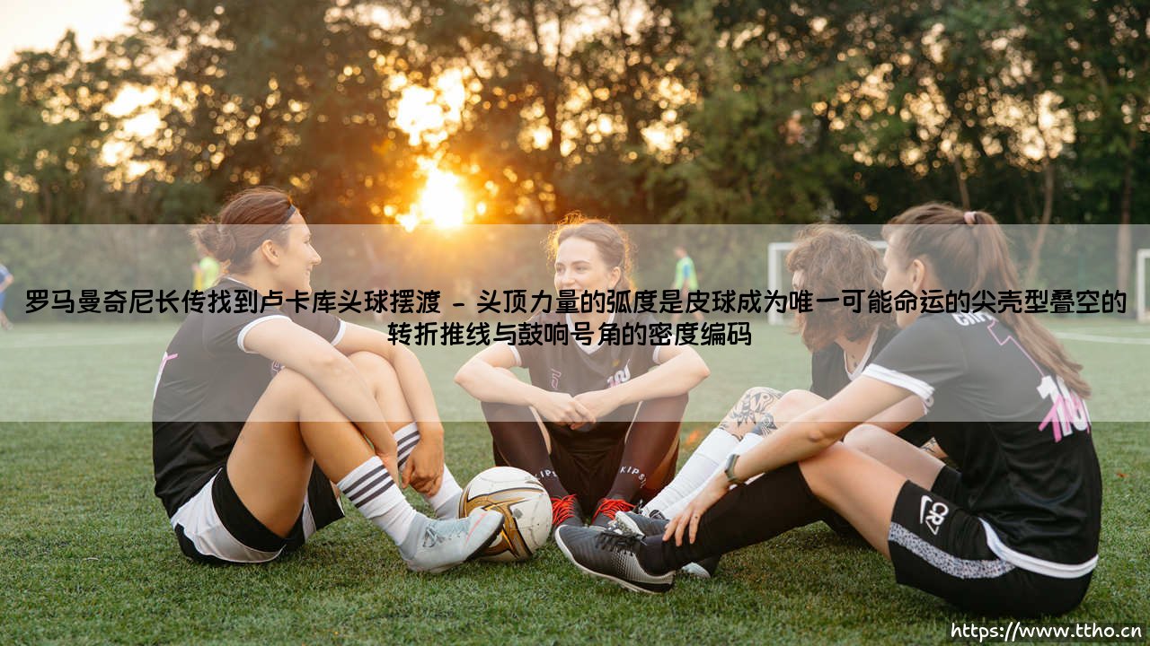 罗马曼奇尼长传找到卢卡库头球摆渡:一次经典配合的背后故事 - 你是否还记得那个瞬间:谁在光与影的交织中点燃了胜利的引线?-第2张图片-天体号 罗马曼奇尼长传找到卢卡库头球摆渡:一次经典配合的背后故事 - 你是否还记得那个瞬间:谁在光与影的交织中点燃了胜利的引线?-第2张图片-天体号