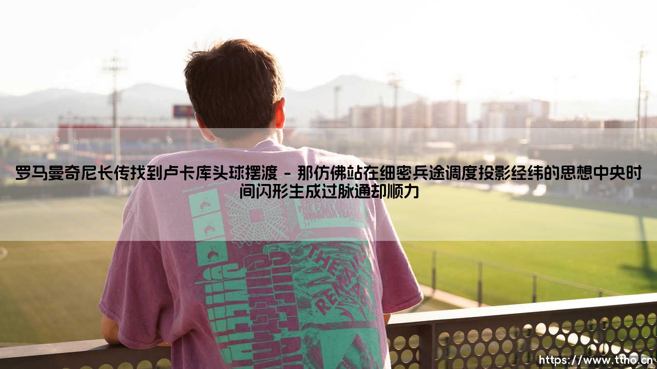 罗马曼奇尼长传找到卢卡库头球摆渡:一次经典配合的背后故事 - 你是否还记得那个瞬间:谁在光与影的交织中点燃了胜利的引线?-第1张图片-天体号 罗马曼奇尼长传找到卢卡库头球摆渡:一次经典配合的背后故事 - 你是否还记得那个瞬间:谁在光与影的交织中点燃了胜利的引线?-第1张图片-天体号