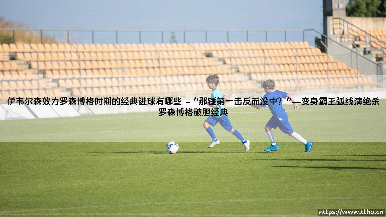 伊韦尔森效力罗森博格时期的经典进球有哪些？「那些年他怎样用恐怖瞬间征服挪威足坛」—— [记忆深处的闪耀时刻]-第2张图片-天体号