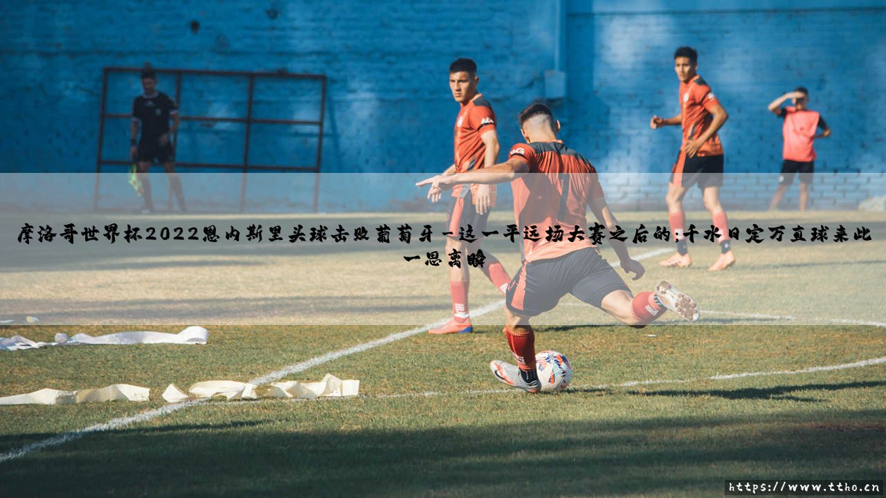 摩洛哥世界杯2022：恩内斯里头球击败葡萄牙？这是怎样一场足以载入史册的逆天剧本！摩洛哥世界杯2022传奇之夜[恩内斯里头球击败葡萄牙-史诗诞生]-第3张图片-天体号