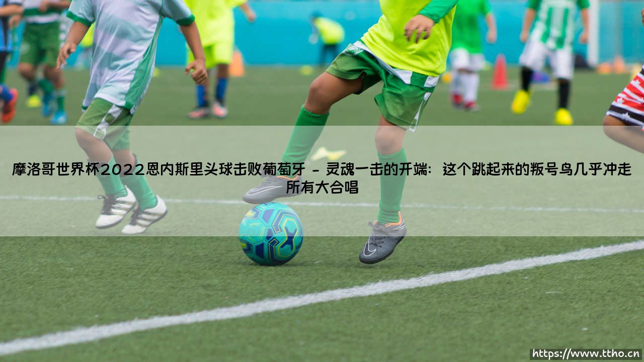 摩洛哥世界杯2022：恩内斯里头球击败葡萄牙？这是怎样一场足以载入史册的逆天剧本！摩洛哥世界杯2022传奇之夜[恩内斯里头球击败葡萄牙-史诗诞生]-第2张图片-天体号