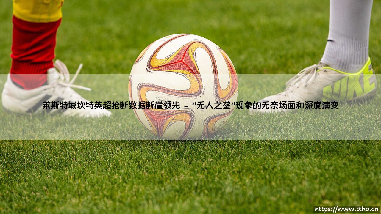 莱斯特城坎特英超抢断数据断崖领先:为什么矮个子球员撑起了英超最坚挺的防线?-第2张图片-天体号 莱斯特城坎特英超抢断数据断崖领先:为什么矮个子球员撑起了英超最坚挺的防线?-第2张图片-天体号