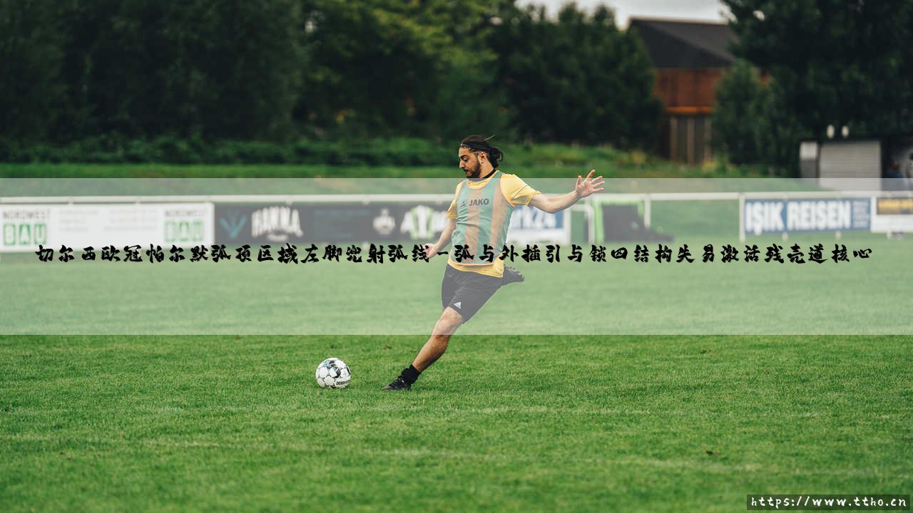 切尔西欧冠:被低估的幽灵猎手——帕尔默弧顶区域左脚兜射弧线的致命法则-第3张图片-天体号 切尔西欧冠:被低估的幽灵猎手——帕尔默弧顶区域左脚兜射弧线的致命法则-第3张图片-天体号