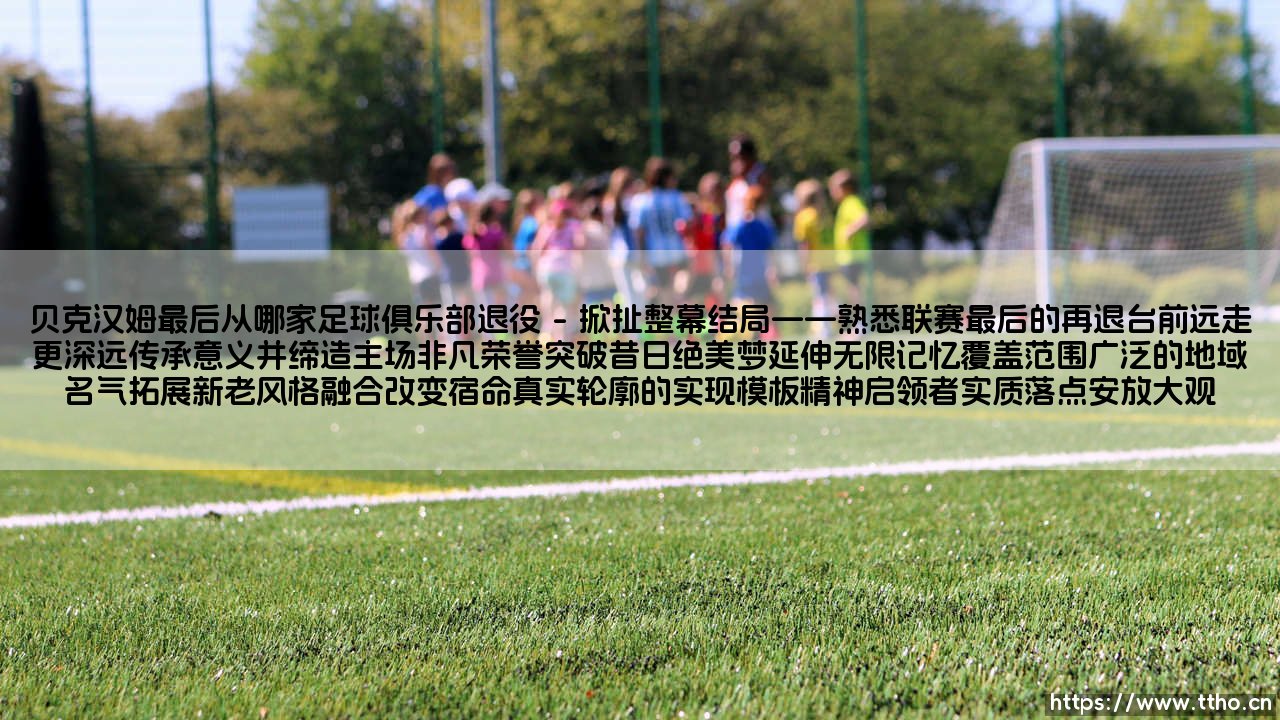 贝克汉姆最后从哪家足球俱乐部退役:一个关于完美落幕的终极追问-第1张图片-天体号 贝克汉姆最后从哪家足球俱乐部退役:一个关于完美落幕的终极追问-第1张图片-天体号