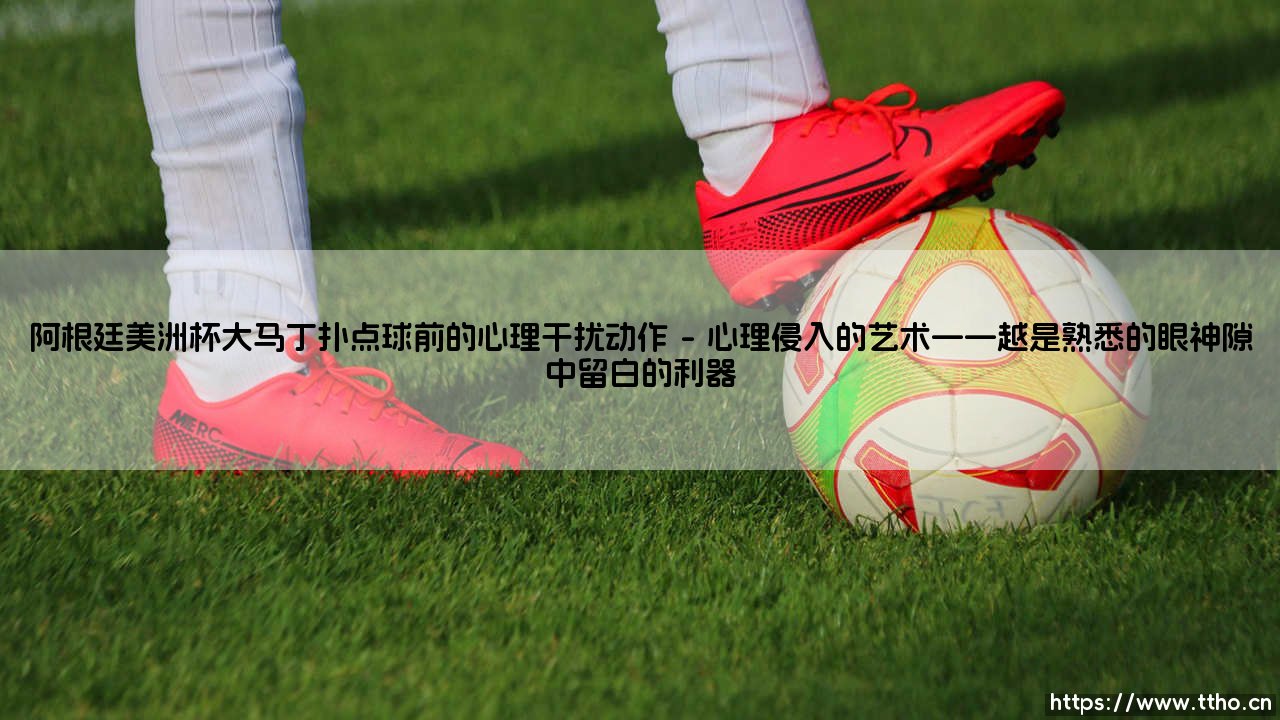 阿根廷美洲杯大马丁扑点球前的心理干扰动作：胜利背后的无声战场-第1张图片-天体号