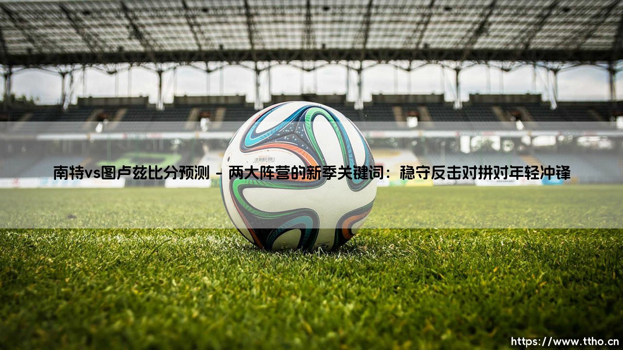 南特vs图卢兹比分预测:法甲赛场激情对决的火花碰撞-第1张图片-天体号 南特vs图卢兹比分预测:法甲赛场激情对决的火花碰撞-第1张图片-天体号