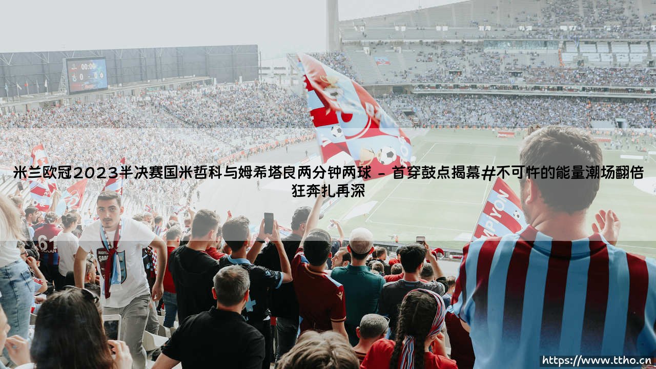 米兰欧冠2023半决赛国米哲科与姆希塔良两分钟两球:狂飙两分钟,蓝黑旧地推翻王朝崩塌-第2张图片-天体号 米兰欧冠2023半决赛国米哲科与姆希塔良两分钟两球:狂飙两分钟,蓝黑旧地推翻王朝崩塌-第2张图片-天体号
